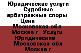 Юридические услуги. Судебные, арбитражные споры › Цена ­ 15 000 - Московская обл., Москва г. Услуги » Юридические   . Московская обл.,Москва г.